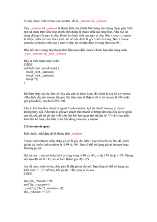 Có hai thu c tính cơ b n c a con tr , ó là _xmouse và _ymouse.
V y _xmouse và _ymouse là thu c tính c a chính i tư ng mà chúng ư c gán. N u
b n s d ng trên time line chính, thì chúng là thu c tính c a time line. N u b n s
d ng chúng trên movie clip, thì nó là thu c tính c a movie clip. N u xmous y mouse
là thu c tính c a time line chính, nó s m c nh là góc trái trên cùng. N u xmouse
ymouse là thu cc tính c a 1 movie clip, nó s m c nh trung tâm c a MC.
H u h t các trư ng h p thu c tính liên quan n movie chính, b n nên dùng cách
_root._xmouse và _root._ymouse
ây là m t o n code ví du
CODE
onClipEvent (enterFrame) {
trace(_root._xmouse);
trace(_root._ymouse);
trace("");
}
Khi b n ch y movie, b n s th y các c p s ư c in ra, ó chính là t a x,y mouse
.Hãy d ch chuy n mouse lên góc trái trên, b n s th y ó v trí mouse là 0.0. ho c
góc ph i dư i, t a là 550 400.
Chú ý: khi b n ưa chu t ra ngoài Flash window, t a chuôt xmouse y mouse
không thay i. N u b n di chuy n chu t th t nhanh t trung tâm c a c a s ra ngoài
c a s , các giá tr cũ v n ó cho n khi b n quay tr l i c a s . VÌ v y, b n ph i
luôn lên k ho c c n th n trư c khi dùng xmouse, y mouse
3) Làm movie quay
M t thu c tính khac ó là thu c tính _rotation
Thu c tính rotation ch p nh n giá tr là góc . M t vòng tròn chia ra 360 , mi n
giá tr c thu c tính rotation là -180 và 180. B n có th s d ng giá tr integer ho c
floating point.
Giá tr c a _rotation luôn luôn trong vòng -180 và 180, ví d 179, ho c -179. Nhưng
n u b n t nó là 181, nó s hi u thành góc -179.
v y quay m t movie, ơn gi n là t giá tr cho nó, b n cũng có th s d ng các
bi u toán ++, += thay i giá tr . Hãy xem ví d sau
CODE
myClip._rotation = 90;
myClip._rotation++;
_root["myClip"]._rotation = 45;
this._rotation += 0.5;
 