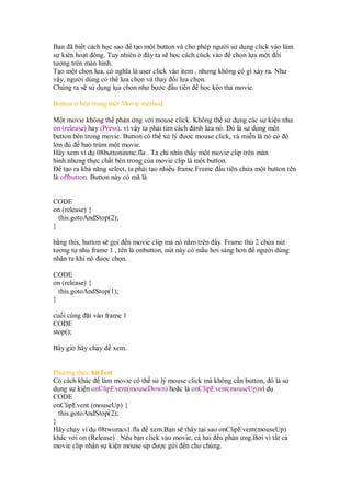 B n ã bi t cách h c sao t o m t button và cho phép ngư i s d ng click vào làm
s ki n ho t ng. Tuy nhiên ây ta s h c cách click vào ch n l a m t i
tư ng trên màn hình.
T o m t ch n l a, có nghĩa là user click vào item , nhưng không có gì x y ra. Như
v y, ngư i dùng có th l a ch n và thay i l a ch n.
Chúng ta s s d ng l a ch n như bư c u tiên h c kéo th movie.
Button bên trong m t Movie method.
M t movie không th ph n ng v i mouse click. Không th s d ng các s ki n như
on (release) hay (Press). vì v y ta ph i tìm cách ánh l a nó. ó là s d ng m t
button bên trong movie. Button có th x lý ư c mouse click, và mi n là nó có
l n bao trùm m t movie.
Hãy xem ví d 08buttoninmc.fla . Ta ch nhìn th y m t movie clip trên màn
hình.nhưng th c ch t bên trong c a movie clip là m t button.
t o ra kh năng select, ta ph i t o nhi u frame.Frame u tiên ch a m t button tên
là offbutton. Button này có mã là
CODE
on (release) {
this.gotoAndStop(2);
}
b ng this, button s g i n movie clip mà nó n m trên y. Frame th 2 ch a nút
tương t nhu frame 1 , tên là onbutton, nút này có m u hơi sáng hơn ngư i dùng
nh n ra khi nó ư c ch n.
CODE
on (release) {
this.gotoAndStop(1);
}
cu i cùng t vào frame 1
CODE
stop();
Bây gi hãy ch y xem.
Phương th c hitTest
Có cách khác làm movie có th s lý mouse click mà không c n button, ó là s
d ng s ki n onClipEvent(mouseDown) ho c là onClipEvent(mouseUp)ví d
CODE
onClipEvent (mouseUp) {
this.gotoAndStop(2);
}
Hãy ch y ví d 08twomcs1.fla xem.B n s th y t i sao onClipEvent(mouseUp)
khác v i on (Release) . N u b n click vào movie, c hai u ph n ng.B i vì t t c
movie clip nh n s ki n mouse up ư c g i n cho chúng.
 