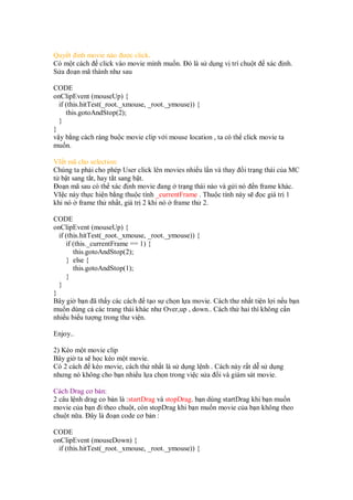 Quy t inh movie nào ư c click.
Có m t cách click vào movie mình mu n. ó là s d ng v trí chu t xác nh.
S a o n mã thành như sau
CODE
onClipEvent (mouseUp) {
if (this.hitTest(_root._xmouse, _root._ymouse)) {
this.gotoAndStop(2);
}
}
v y b ng cách ràng bu c movie clip v i mouse location , ta có th click movie ta
mu n.
VI t mã cho selection:
Chúng ta ph i cho phép User click lên movies nhi u l n và thay i tr ng thái c a MC
t b t sang t t, hay t t sang b t.
o n mã sau có th xác nh movie ang tr ng thái nào và g i nó n frame khác.
VI c này th c hi n b ng thu c tính _currentFrame . Thu c tính này s c giá tr 1
kh nó frame th nh t, giá tr 2 khi nó frame th 2.
CODE
onClipEvent (mouseUp) {
if (this.hitTest(_root._xmouse, _root._ymouse)) {
if (this._currentFrame == 1) {
this.gotoAndStop(2);
} else {
this.gotoAndStop(1);
}
}
}
Bây gi b n ã th y các cách t o s ch n l a movie. Cách thư nh t ti n l i n u b n
mu n dùng c các trang thái khác như Over,up , down.. Cách th hai thì không c n
nhi u bi u tư ng trong thư vi n.
Enjoy..
2) Kéo m t movie clip
Bây gi ta s h c kéo m t movie.
Có 2 cách kéo movie, cách th nh t là s d ng l nh . Cách này r t d s d ng
nhưng nó không cho b n nhi u l a ch n trong vi c s a i và giám sát movie.
Cách Drag cơ b n:
2 câu l nh drag co b n là :startDrag và stopDrag. b n dùng startDrag khi b n mu n
movie c a b n i theo chu t, còn stopDrag khi b n mu n movie c a b n không theo
chu t n a. ây là o n code cơ b n :
CODE
onClipEvent (mouseDown) {
if (this.hitTest(_root._xmouse, _root._ymouse)) {
 
