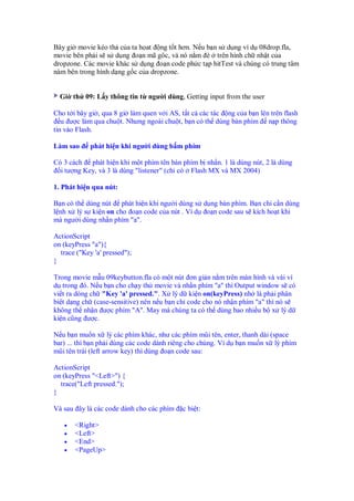 Bây gi movie kéo th c a ta h at ng t t hơn. N u b n s d ng ví d 08drop.fla,
movie bên ph i s s d ng o n mã gôc, và nó n m è trên hình ch nh t c a
dropzone. Các movie khác s d ng o n code ph c t p hitTest và chúng có trung tâm
nàm bên trong hình d ng g c c a dropzone.
Gi th 09: L y thông tin t ngư i dùng, Getting input from the user
Cho t i bây gi , qua 8 gi làm quen v i AS, t t c các tác ng c a b n lên trên flash
u ư c làm qua chu t. Nhưng ngoài chu t, b n có th dùng bàn phím n p thông
tin vào Flash.
Làm sao phát hi n khi ngư i dùng b m phím
Có 3 cách phát hi n khi m t phím tên bàn phím b nh n. 1 là dùng nút, 2 là dùng
i tư ng Key, và 3 là dùng "listener" (ch có Flash MX và MX 2004)
1. Phát hi n qua nút:
B n có th dùng nút phát hi n khi ngư i dùng s d ng bàn phím. B n chi c n dùng
l nh x lý s ki n on cho o n code c a nút . Ví d o n code sau s kích ho t khi
mà ngư i dùng nh n phím "a".
ActionScript
on (keyPress "a"){
trace ("Key 'a' pressed");
}
Trong movie m u 09keybutton.fla có m t nút ơn gi n n m trên màn hình và vài ví
d trong ó. N u b n cho ch y th movie và nh n phím "a" thì Output window s có
vi t ra dòng ch "Key 'a' pressed.". X lý d ki n on(keyPress) nh là ph i phân
bi t d ng ch (case-sensitive) nên n u b n ch code cho nó nh n phím "a" thì nó s
không th nh n ư c phím "A". May mà chúng ta có th dùng bao nhi u b x lý d
ki n cũng ư c.
N u b n mu n x lý các phím khác, như các phím mũi tên, enter, thanh dài (space
bar) ... thì b n ph i dùng các code dành riêng cho chúng. Vì d b n mu n x lý phím
mũi tên trái (left arrow key) thì dùng o n code sau:
ActionScript
on (keyPress "<Left>") {
trace("Left pressed.");
}
Và sau ây là các code dành cho các phím c bi t:
• <Right>
• <Left>
• <End>
• <PageUp>
 