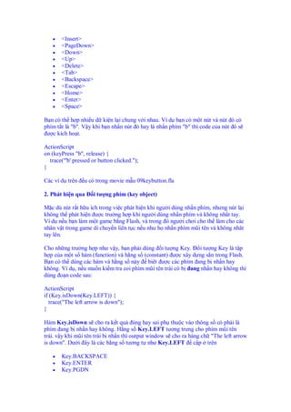 • <Insert>
• <PageDown>
• <Down>
• <Up>
• <Delete>
• <Tab>
• <Backspace>
• <Escape>
• <Home>
• <Enter>
• <Space>
B n có th h p nhi u d ki n l i chung v i nhau. Ví d b n có m t nút và nút ó có
phím t t là "b". V y khi b n nh n nút ó hay là nh n phím "b" thì code c a nút ó s
ư c kích ho t.
ActionScript
on (keyPress "b", release) {
trace("'b' pressed or button clicked.");
}
Các ví d trên u có trong movie m u 09keybutton.fla
2. Phát hi n qua i tư ng phím (key object)
M c dù nút r t h u ích trong vi c phát hi n khi ngư i dùng nh n phím, nhưng nút l i
không th phát hi n ư c trư ng h p khi ngư i dùng nh n phím và không nh t tay.
Ví d n u b n làm m t game b ng Flash, và trong ó ngư i chơi cho th làm cho các
nhân v t trong game di chuy n liên t c n u như h nh n phím mũi tên và không nhât
tay lên.
Cho nh ng trư ng h p như v y, b n ph i dùng i tư ng Key. i tư ng Key là t p
h p c a m t s hàm (function) và h ng s (constant) ư c xây d ng s n trong Flash.
B n có th dùng các hàm và h ng s này biêt ư c các phím ang b nh n hay
không. Ví d , n u mu n ki m tra coi phím mũi tên trái có b ang nh n hay không thì
dùng o n code sau:
ActionScript
if (Key.isDown(Key.LEFT)) {
trace("The left arrow is down");
}
Hàm Key.isDown s cho ra k t qu úng hay sai ph thu c vào thông s có ph i là
phím ang b nh n hay không. H ng s Key.LEFT tư ng trưng cho phím mũi tên
trái. v y khi mũi tên trái b nh n thì output window s cho ra hàng ch "The left arrow
is down". Dư i ây là các h ng s tương t như Key.LEFT c p trên
• Key.BACKSPACE
• Key.ENTER
• Key.PGDN
 