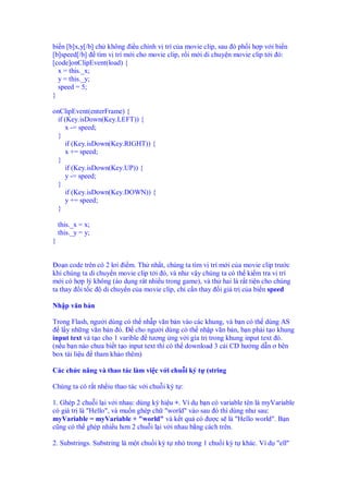 bi n [b]x,y[/b] ch không i u ch nh v trí c a movie clip, sau ó ph i h p v i bi n
[b]speed[/b] tìm v trí m i cho movie clip, r i m i di chuy n movie clip t i ó:
[code]onClipEvent(load) {
x = this._x;
y = this._y;
speed = 5;
}
onClipEvent(enterFrame) {
if (Key.isDown(Key.LEFT)) {
x -= speed;
}
if (Key.isDown(Key.RIGHT)) {
x += speed;
}
if (Key.isDown(Key.UP)) {
y -= speed;
}
if (Key.isDown(Key.DOWN)) {
y += speed;
}
this._x = x;
this._y = y;
}
o n code trên có 2 lơi i m. Th nh t, chúng ta tìm v trí m i c a movie clip trư c
khi chúng ta di chuy n movie clip t i ó, và như v y chúng ta có th ki m tra v trí
m i có h p lý không (áo d ng rât nhi u trong game), và th hai là r t ti n cho chúng
ta thay i t c di chuy n c a movie clip, ch c n thay i giá tr c a bi n speed
Nh p văn b n
Trong Flash, ngư i dùng có th nh p văn b n vào các khung, và b n có th dùng AS
l y nh ng văn b n ó. cho ngư i dùng có th nh p văn b n, b n ph i t o khung
input text và t o cho 1 varible tương ng v i gía tr trong khung input text ó.
(n u b n nào chưa bi t t o input text thì có th download 3 cái CD hư ng d n ơ bên
box tài li u tham kh o thêm)
Các ch c năng và thao tác làm vi c v i chu i ký t (string
Chúng ta có r t nh iu thao tác v i chu i ký t :
1. Ghép 2 chu i l i v i nhau: dùng ký hi u +. Ví d b n có variable tên là myVariable
có giá tr là "Hello", và mu n ghép ch "world" vào sau ó thì dùng như sau:
myVariable = myVariable + "world" và k t qu có ư c s là "Hello world". B n
cũng có th ghép nhi u hơn 2 chu i l i v i nhau b ng cách trên.
2. Substrings. Substring là m t chu i ký t nh trong 1 chu i ký t khác. Ví d "ell"
 