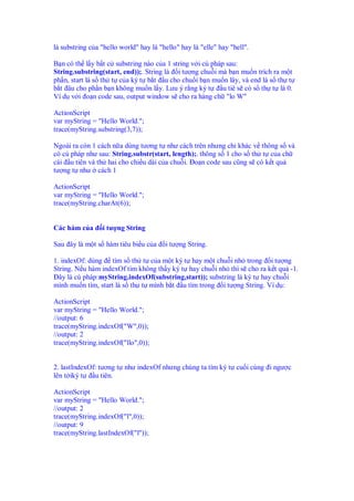 là substring c a "hello world" hay là "hello" hay là "elle" hay "hell".
B n có th l y b t c substring nào c a 1 string v i cú pháp sau:
String.substring(start, end));. String là i tư ng chu i mà b n mu n trích ra m t
ph n, start là s th t c a ký t b t u cho chu i b n mu n lây, và end là s th t
b t âu cho ph n b n không mu n l y. Lưu ý r ng ký t u tiê s có s th t là 0.
Ví d v i o n code sau, output window s cho ra hàng ch "lo W"
ActionScript
var myString = "Hello World.";
trace(myString.substring(3,7));
Ngoài ra còn 1 cách n a dùng tương t như cách trên nhưng ch khác v thông s và
có cú pháp như sau: String.substr(start, length);. thông s 1 cho s th t c a ch
cái u tiên và th hai cho chi u dài c a chu i. o n code sau cũng s có k t qu
tư ng t như cách 1
ActionScript
var myString = "Hello World.";
trace(myString.charAt(6));
Các hàm c a i tư ng String
Sau ây là m t s hàm tiêu bi u c a i tư ng String.
1. indexOf: dùng tìm s th t c a m t ký t hay m t chu i nh trong i tư ng
String. N u hàm indexOf tìm không th y ký t hay chu i nh thì s cho ra k t qu -1.
ây là cú pháp:myString.indexOf(substring,start)); substring là ký t hay chu i
mình mu n tìm, start là s th t mình b t u tìm trong i tư ng String. Ví d :
ActionScript
var myString = "Hello World.";
//output: 6
trace(myString.indexOf("W",0));
//output: 2
trace(myString.indexOf("llo",0));
2. lastIndexOf: tương t như indexOf nhưng chúng ta tìm ký t cu i cùng i ngư c
lên t iký t u tiên.
ActionScript
var myString = "Hello World.";
//output: 2
trace(myString.indexOf("l",0));
//output: 9
trace(myString.lastIndexOf("l"));
 