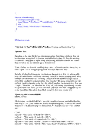}
function submitForm() {
if (middleInitial.length == 1) {
trace("Name: "+firstName+" "+middleInitial+". "+lastName);
} else {
trace("Name: "+firstName+" "+lastName);
}
}
R i b n test movie.
Gi th 10: T o Và i u Khi n Văn B n, Creating and Controlling Text
Dynamic Text
B n cũng có th hi n th văn b n b ng dynamic text field. Khác v i Input field mà
b n làm quen trong gi s 9, dynamic text field ch cho phép AS thay i n i dung
văn b n ch không ph i là ngư i dùng. Vì n i dung, hình th c c a văn b n có th
thay i b t c lúc nào nên m i g i là dynamic text
Trư c tiên b n t o dynamic text b ng d ng c text trên thanh toolbar, nhưng thay vì
ch n "Input Text" trong property panel, b n ch n "Dynamic Text"
Bư c k ti p là n i n i dung c a văn b n trong dynamic text field v i m t variable
b ng cách vi t tên c a variable ó vào trong khung Var trong propery panel. Ví d
như b n t variable myText vào trong khung Var thì khi b n thay i giá tr c a
myText thì văn b n trong dynamic text field cũng thay i gi ng như giá tr c a bi n
myText. Ngoài ra b n còn có th thay i m t s l a ch n cho dynamic text field như
"Single", "Multiline", or "Multiline No Wrap" x lý trư ng h p n i dung c a văn
b n quá dài và cònn nhi u l a ch n khác n a. (N u b n chưa n m v ng ph n này thì
có th tham kh o thêm v s d ng Flash trong CD ư c post box tài li u)
nh d ng văn b n theo HTML
(HTML format)
nh d ng văn b n ki u HTML, b n ph i cho phép dynamic text field ch p nh n
nh d ng HTML (click vào HTML icon trên property panel) và sau ó b n có th
dùng th HTML nh d ng văn b n c a b n. Ví d o n code này s t o văn b n
sau:
CODE
myText = "This text is <B>bold</B>.<BR>";
myText += "This text is <I>italic</I>.<BR>";
myText += "This text is <U>underlined</U>.<BR>";
myText += "This text is <FONT COLOR='#FF0000'>red</FONT>.<BR>";
myText += "This text is <FONT FACE='Arial Black'>Arial Black</FONT>.<BR>";
 