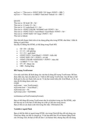 myText += "This text is <FONT SIZE='24'>large</FONT>.<BR>";
myText += "This text is <A HREF='link.html'>linked</A>.<BR>";
QUOTE
This text is <B>bold</B>.<br>
This text is <I>italic</I>.<br>
This text is <U>underlined</U>.<br>
This text is <FONT COLOR='#FF0000'>red</FONT>.<br>
This text is <FONT FACE='Arial Black'>Arial Black</FONT>.<br>
This text is <FONT SIZE='24'>large</FONT>.<br>
This text is linked.
Siêu liên k t (hyper link) trên có tác d ng gi ng như trong HTML như khác 1 i u là
không có g ch dư i
Sau ây là nh ng th HTML có th dùng trong Flash MX
• <B></B>: vi t m
• <I></I>: vi t nghiêng
• <U></U>: g ch dư i
• <FONT FACE='Arial Black'></FONT>: ki u ch
• <FONT SIZE='24'></FONT>: c ch
• <FONT COLOR='#XXXXXX></FONT>: màu ch
• <A HREF=''></A>: link
• <P></P>: an văn
• <BR>: Xu ng hàng
i Tư ng TextFormat
Còn m t cách khác nh d ng cho văn b n là dùng i tư ng TextFormat. làm
ư c i u này, b n c n ph i t o ra 1 bi n t i tư ng TextFormat. Sau ó b n có th
nh giá tr cho các thu c tính c a nó. Ví d b n mu n ki u ch Arial Black, c 26, và
màu thì dùng an code sau:
CODE
myFormat = new TextFormat();
myFormat.font = "Arial Black";
myFormat.size = 36;
myFormat.color = 0xFF0000;
textInstance.setTextFormat(myFormat);
B n có th dùng i tư ng TextFormat như là stylesheet trong các file HTML, m t
khi b n t o nó ra thì b n có th dùng nó b t c ch nào trong movie
B n có th coi các an code trên trong file m u: 10formattext.fla
Variable ngoài Flash
B n có th l y bi n t ngoài trang HTML vào trong Flash thay i n i dung c a
Flash hay dùng vào b t c chuy n gì. Ví d b n ph i làm 30 cái banner b ng Flash
cho 30 trang web, thì b n có th ch làm 1 cái banner thôi, nhưng thay i n i dung
 