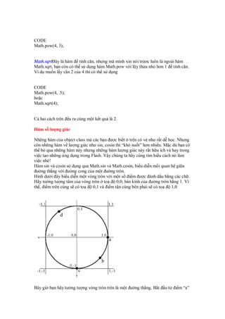 CODE
Math.pow(4, 3);
Math.sqrt ây là hàm tính căn, nhưng mà mình xin nói tr ơc luôn là ngoài hàm
Math.sqrt, b n còn có th s d ng hàm Math.pow v i lũy th a nh hơn 1 tính căn.
Ví d mu n l y căn 2 c a 4 thì có th s d ng
CODE
Math.pow(4, .5);
ho c
Math.sqrt(4);
C hai cách trên u ra cùng m t k t qu là 2.
Hàm s lư ng giác
Nh ng hàm c a object class mà các b n ư c bi t trên có v như r t d h c. Nhưng
còn nh ng hàm v lư ng giác như sin, cosin thì “khó nu t” hơn nhi u. M c dù b n có
th b qua nh ng hàm này nhưng nh ng hàm lư ng giác này r t h u ích và hay trong
vi c t o nh ng ng d ng trong Flash. V y chúng ta hãy cùng tìm hi u cách nó làm
vi c nhé!
Hàm sin và cosin s d ng qua Math.sin và Math.cosin, bi u di n m i quan h gi a
ư ng th ng v i ư ng cong c a m t ư ng tròn.
Hình dư i ây bi u di n m t vòng tròn v i m t s i m ư c ánh d u b ng các ch .
Hãy tư ng tư ng tâm c a vòng tròn to 0,0; bán kính c a ư ng tròn b ng 1. Vì
th , i m trên cùng s có to 0,1 và i m t n cùng bên ph i s có to 1,0
Bây gi b n hãy tư ng tư ng vòng tròn trên là m t ư ng th ng. B t u t i m “a”
 