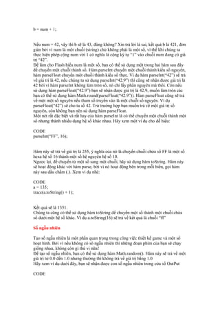 b = num + 1;
N u num = 42, v y thì b s là 43, úng không? Xin tr l i là sai, k t qu b là 421, ơn
gi n b i vì num là m t chu i (string) ch không ph i là m t s , vì th khi chúng ta
th c hi n phép c ng num v i 1 có nghĩa là c ng ký t “1” vào chu i num ang có giá
tr “42”.
làm cho Flash hi u num là m t s , b n có th s d ng m t trong hai hàm sau ây
chuy n m t chu i thành s . Hàm parseInt chuy n m t chu i thành ki u s nguyên,
hàm parseFloat chuy n m t chu i thành ki u s th c. Ví d hàm parseInt(“42”) s tr
v giá tr là 42, n u chúng ta s d ng parseInt(“42.9”) thì cũng s nh n ư c giá tr là
42 b i vì hàm parseInt không làm tròn s , nó ch l y ph n nguyên mà thôi. Còn n u
s d ng hàm parseFloat(“42.9”) b n s nh n ư c giá tr là 42.9, mu n làm tròn các
b n có th s d ng hàm Math.round(parseFloat(“42.9”)). Hàm parseFloat cũng s tr
v m t m t s nguyên n u tham s truy n vào là m t chu i s nguyên. Ví d
parseFloat(“42”) s cho ta s 42. Tr trư ng h p b n mu n tr v m t giá tr s
nguyên, còn không b n nên s d ng hàm parseFloat.
M t nét r t c bi t và r t hay c a hàm parseInt là có th chuy n m t chu i thành m t
s nhưng thành nhi u d ng h s khác nhau. Hãy xem m t ví d cho d hi u:
CODE
parseInt(“FF”, 16);
Hàm này s tr v giá tr là 255, ý nghĩa c a nó là chuy n chu i ch a s FF là m t s
hexa h s 16 thành m t s h nguyên h s 10.
Ngư c l i, chuy n t m t s sang m t chu i, hãy s d ng hàm toString. Hàm này
s ho t ng khác v i hàm parse, b i vì nó ho t ng bên trong m i bi n, g i hàm
này sau d u ch m (.). Xem ví d nhé:
CODE
a = 135;
trace(a.toString() + 1);
K t qu s là 1351.
Chúng ta cũng có th s d ng hàm toString chuy n m t s thành m t chu i ch a
s dư i m t h s khác. Ví d a.toString(16) s tr v k t qu là chu i “ff”
S ng u nhiên
T o s ng u nhiên là m t ph n quan tr ng trong công vi c thi t k game và m t s
ho t hình. B i vì n u không có sô ng u nhiên thì nh ng o n phim c a b n s ch y
gi ng nhau, không còn gì thú v n a!
t o s ng u nhiên, b n có th s d ng hàm Math.random(). Hàm này s tr v m t
giá tr t 0.0 n 1.0 nhưng thư ng thì không tr v giá tr b ng 1.0
Hãy xem ví d dư i ây, b n s nh n ư c con s ng u nhiên trong c a s OutPut
CODE
 