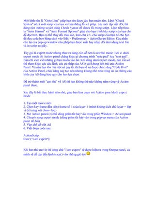 M t l nh n a là "Goto Line" giúp b n tìm ư c câu b n mu n tìm. L nh "Check
Syntax" s rà soát script c a b n và tìm nh ng l i cú pháp. Lúc m i t p vi t AS, thì
dùng nên thư ng xuyên dùng Chech Syntax check l i trong sctipt. L nh ti p theo
là "Auto Format" và "Auto Format Options" giúp cho b n trình bày script c a b n cho
d c hơn. B n có th thay i màu s c, font ch v.v. cho script c a b n cho b n
d c code hơn b ng cách vào Edit > Preferences > ActionScript Editor. Các ph n
còn l i c a pop-up window cho phép b n ư c xu t hay nh p AS dư i d ng text file
và in script ra gi y.
Tuy g i là expert mode nhưng th c ra dùng còn d hơn là normal mode. B i vì dư i
expert mode thi Action panel ch ng khác gì chương trình "note pad" hay "text pad".
B n ch vi c vi t nh ng gì b n mu n vào ó. Khi dùng dư i expert mode, b n v n có
th tham kh o các câu l nh, các cú pháp c a AS cái khung bên trái c a Action
Panel. Và n u b n tôn th m t s quy t t thì b n s s ư c ch c năng "Code Hint"
c a Action Panel, ch c năng này t o nên nhưng khung nh nh trong ó có nh ng câu
l nh c a AS úng h p quy cho b n l a ch n.
tr thành m t "cao th " v AS thì b n không th nào không n m v ng v Action
panel ư c.
Sau ây là bài th c hành nho nh , giúp b n làm quen v i Action panel dư i expert
mode
1. T o m t movie m i
2. Ch n key frame u tiên (frame s 1) c a layer 1 (mình không d ch ch layer = l p
vì d trùng v i class= l p)
3. M Action panel (có th dùng phím t t hay vào trong ph n Window > Action panel
4. Chuy n sang expert mode (dùng phím t t hày vào trong pop-up menu c a Action
panel i)
5. Vào ch vi t AS
6. Vi t o n code sau:
ActionScript
trace ("I am expert");
Khi b n th movie thì dòng ch "I am expert" s ư c hi n ra trong Output panel, và
mình s c p n l nh trace() vào nh ng gi t i
 
