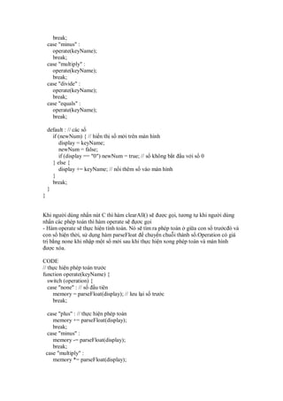 break;
case "minus" :
operate(keyName);
break;
case "multiply" :
operate(keyName);
break;
case "divide" :
operate(keyName);
break;
case "equals" :
operate(keyName);
break;
default : // các s
if (newNum) { // hi n th s m i trên màn hình
display = keyName;
newNum = false;
if (display == "0") newNum = true; // s không b t u v i s 0
} else {
display += keyName; // n i thêm s vào màn hình
}
break;
}
}
Khi ngư i dùng nh n nút C thì hàm clearAll() s ư c g i, tương t khi ngư i dùng
nh n các phép toán thì hàm operate s ơc g i
- Hàm operate s th c hi n tính toán. Nó s tìm ra phép toán gi a con s trư c ó và
con s hi n th i, s d ng hàm parseFloat chuy n chu i thành s .Operation có giá
tr b ng none khi nh p m t s m i sau khi th c hi n xong phép toán và màn hình
ư c xóa.
CODE
// th c hi n phép toán trư c
function operate(keyName) {
switch (operation) {
case "none" : // s u tiên
memory = parseFloat(display); // lưu l i s trư c
break;
case "plus" : // th c hi n phép toán
memory += parseFloat(display);
break;
case "minus" :
memory -= parseFloat(display);
break;
case "multiply" :
memory *= parseFloat(display);
 