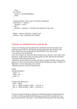 break;
case "divide" :
memory /= parseFloat(display);
break;
}
// equals operation is like a clear, but results are displayed
if (keyName == "equals") {
operation = "none";
} else {
operation = keyName; // remember this operation for next time
}
display = memory.toString(); // display result
newNum = true; // prepare for next number
}
Luy n t p: Làm nh ng hành tinh bay quanh qu o
Trong ví d v lư ng giác trong ph n trư c, b n ã bi t cách làm m t movie clip
quanh quay m t vòng tròn. Bây gi hãy áp d ng nh ng ki n th c ó làm m t
movie 4 hành tinh xoay quang m t tr i, hành tinh th 3 s có m t v tinh.
- T o m t movie m i trong Flash
T o 6 movie clip là các vòng tròn, t tên l n lư t là sun, mercury, venus, earth, mars,
and moon, và t instance name c a chúng gi ng v y luôn. Hãy làm cho kích thư c
c a chúng ta khác nhau m t chút nhé!
- t movie clip sun (m t tr i) vào gi a màn hình. Các hành tinh khác s quay quanh
m t tr i. V trí c a các movie clip các hành tinh khác không quan tr ng, vì chúng ta s
i u khi n v trí c a chúng b ng Action Script
- t o n code sau vào movie clip mercurcy:
CODE
onClipEvent(load) {
speed = .4;
radius = 40;
orbit = 0;
}
onClipEvent(enterFrame) {
orbit += speed;
this._x = Math.cos(orbit) * radius + _root.sun._x;
this._y = Math.sin(orbit) * radius + _root.sun._y;
}
Trong event load s thi t l p t c quay c a hành tinh, kho ng cách gi a hành tinh
v i m t tr i. Bi n speed i u khi n t c quay c a hành tinh, có nghĩa là s vòng
quay trong m t frame. N u speed = 6.28 thì hành tinh s quay ư c m t vòng trong
 