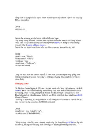 B ng cách s d ng hai d u ngo c nh n, b n ã t o ra m t object. B n có th truy c p
d li u b ng cách:
CODE
trace(pos.x);
B n có th s d ng nó như b t c nh ng bi n nào khác.
Hãy tư ng tư ng n m t c u trúc ph c t p hơn nhi u như m t record trong m t cơ
s d li u. Ví d như ta có m t custom object tên record, và trong nó s có nh ng
property như là name, address, phone…
B n có th t o object t ng bư c m t, t o thêm property. Xem ví d này nhé:
CODE
record = new Object();
record.name = "Gary";
record.age = 32;
record.state = "Colorado";
trace(record.name);
Cũng v i m c ích làm cho d li u d t ch c hơn, custom object cũng gi ng như
nh ng i tư ng d ng s n. Hai ví d v nh ng i tư ng d ng s n là Color và i
tư ng Date.
i tư ng Color
Có th dùng ActionScript i màu c a m t movie clip b ng cách s d ng câu l nh
setRGB. ó là cách d nh t nhưng nó s không th c hi n ư c i v i instance c a
movie clip. Thay vào ó, chúng ta s chuy n n i tư ng Color c a movie clip.
Th c hi n cách ó b ng hàm new Color(), sau ó thì có th s d ng câu l nh setRGB
thay i màu.
Dư i ây là m t ví d , s d ng setRGB t i tư ng Color c a movie clip t l i
màu cho movie clip sang màu 0xFF0000 (màu )
CODE
circleColor = new Color("circle");
circleColor.setRGB(0xFF0000);
Chúng ta cũng có th l y màu c a m t movie clip. S d ng hàm getRGB() l y màu
c a movie, nhưng nh s d ng hàm toString(16) chuy n thành giá tr hexa.
 