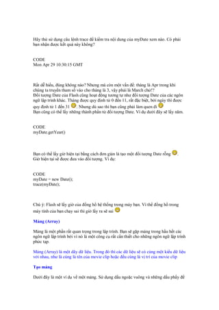Hãy th s d ng câu l nh trace ki m tra n i dung c a myDate xem nào. Có ph i
b n nh n ư c k t qu này không?
CODE
Mon Apr 29 10:30:15 GMT
R t d hi u, úng không nào? Nhưng mà còn m t v n : tháng là Apr trong khi
chúng ta truy n tham s vào cho tháng là 3, v y ph i là March ch !?
i tư ng Date c a Flash cũng ho t ng tương t như i tư ng Date c a các ngôn
ng l p trình khác. Tháng ư c quy nh t 0 n 11, r t c bi t, b i ngày thì ư c
quy nh t 1 n 31 . Nhưng dù sao thì b n cũng ph i làm quen i
B n cũng có th l y nh ng thành ph n t i tư ng Date. Ví d dư i ây s l y năm.
CODE
myDate.getYear()
B n có th l y gi hi n t i b ng cách ơn gi n là t o m t i tư ng Date r ng .
Gi hi n t i s ư c ưa vào i tư ng. Ví d :
CODE
myDate = new Date();
trace(myDate);
Chú ý: Flash s l y gi c a ng h h th ng trong máy b n. Vì th ng h trong
máy tính c a b n ch y sai thì gi l y ra s sai
M ng (Array)
M ng là m t ph n r t quan tr ng trong l p trình. B n s g p m ng trong h u h t các
ngôn ng l p trình b i vì nó là m t công c r t c n thi t cho nh ng ngôn ng l p trình
ph c t p.
M ng (Array) là m t dãy d li u. Trong ó thì các d li u s có cùng m t ki u d li u
v i nhau, như là cùng là tên c a movie clip ho c u cùng là v trí c a movie clip
T o m ng
Dư i ây là m t ví d v m t m ng. S d ng d u ngo c vuông và nh ng d u ph y
 