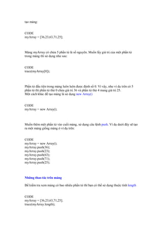 t o m ng:
CODE
myArray = [36,23,63,71,25];
M ng myArray có ch a 5 ph n t là s nguyên. Mu n l y giá tr c a m t ph n t
trong m ng thì s d ng như sau:
CODE
trace(myArray[0]);
Ph n t u tiên trong m ng luôn luôn ư c ánh s 0. Vì v y, như ví d trên có 5
ph n t thì ph n t th 0 ch a giá tr 36 và ph n t th 4 mang giá tr 25.
M t cách khác t o m ng là s d ng new Array()
CODE
myArray = new Array();
Mu n thêm m t ph n t vào cu i m ng, s d ng câu l nh push. Ví d dư i ây s t o
ra m t m ng gi ng m ng ví d trên:
CODE
myArray = new Array();
myArray.push(36);
myArray.push(23);
myArray.push(63);
myArray.push(71);
myArray.push(25);
Nh ng thao tác trên m ng
ki m tra xem m ng có bao nhiêu ph n t thì b n có th s d ng thu c tính length
CODE
myArray = [36,23,63,71,25];
trace(myArray.length);
 