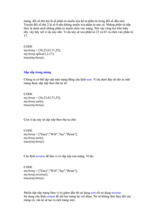 m ng, i s th hai là s ph n t mu n xóa k t ph n t trong i s u tiên.
Truy n i s th 2 là s 0 n u không mu n xóa ph n t nào c . Nh ng ph n t ti p
theo là danh sách nh ng ph n t mu n chèn vào m ng. Nói v y cũng hơi khó hi u
nh , v y hãy xét ví d này nhé. Ví d này s xóa ph n t 23 và 63 và chèn vào ph n t
17.
CODE
myArray = [36,23,63,71,25];
myArray.splice(1,2,17);
trace(myArray);
S p x p trong m ng
Chúng ta có th s p x p m t m ng b ng câu l nh sort. Ví d dư i ây s cho ta m t
m ng ư c s p x p theo th t s :
CODE
myArray = [36,23,63,71,25];
myArray.sort();
trace(myArray);
Còn ví d này s s p x p theo th t ch :
CODE
myArray = ["Gary","Will","Jay","Brian"];
myArray.sort();
trace(myArray);
Câu l nh reverse o v trí s p x p c a m ng. Ví d :
CODE
myArray = ["Gary","Will","Jay","Brian"];
myArray.reverse();
trace(myArray);
Mu n s p x p m ng theo v trí gi m d n thì s d ng sort r i s d ng reverse.
S d ng câu l nh concat n i hai m ng l i v i nhau. Nó s không làm thay i các
m ng cũ, mà nó s t o ra m t m ng m i.
 