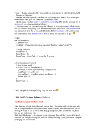 Trong ví d này, chúng ta s l y t ng ch trong m t câu dài và hi n th vào textfield.
- T o movie Flash m i
- T o m t text field dynamic, cho font ch to, kho ng 64. Cho text field n m gi a
màn hình và canh gi a cho text field. t variable = text.
- V m t shape r i ch n Insert -> Convert to Movie Clip. t tên cho instance này là
Actions r i kéo nó ra ngoài vùng hi n th .
- Chèn o n code sau vào movie clip ó. u tiên s s d ng hàm split tách t ng
ch c a câu vào trong m ng. Sau ó s khai báo thêm 3 bi n n a. Bi n wordNum s
lưu m t con s là s th t c a ch s hi n th . Bi n frameDelay s lưu s frame
m i ch hi n ra. Bi n frameCount s m s frame mà m t ch ã i qua.
CODE
onClipEvent(load) {
// get the words
wordList = ("Imagination is more important than knowledge").split(" ");
// set up variables
wordNum = 0;
frameDelay = 6;
frameCount = frameDelay; // prime for first word
}
onClipEvent(enterFrame) {
// time for new word
if (frameCount == frameDelay) {
_root.text = wordList[wordNum]; // display word
wordNum++; // next word
if (wordNum >= wordList.length) wordNum = 0;
frameCount = 0;
}
frameCount++;
}
- Nào, bây gi thì ã xong r i, hãy ch y th xem nào
Gi th 13: S d ng Rollovers, Rollovers
T o hình dáng con tr theo ý thích
Vi c thay con tr m c nh b ng m t con tr theo ý thích c a mình r t ơn gi n, ch
c n s d ng hàm Mouse.hide() và t m t movie clip c a mình vào v trí c a con tr
là xong. Con tr có th là b t c hình dáng gì cũng ư c, như là hình mũi tên, hình
bàn tay hay m t movie clip.
Hình dư i ây là m t ví d c a m t movie clip ư c dùng làm con tr . Ch là m t
hình mũi tên ơn gi n nhưng b n ph i chú ý r ng d u c ng chính gi a movie clip ph i
n m ngay u c a mũi tên.
 
