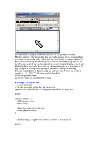 N u b n mu n s d ng l i con tr m c nh thì ch c n g i Mouse.show()
M t i u c n lưu ý n a là ph i ch c r ng movie clip làm con tr c a chúng ta ph i
trên t t c các movie clip khác. Chúng ta có th ch n Modify -> Arrage ->Bring To
Front ưa movie clip lên u nhưng ch là trên các movie clip trong layer ó mà
thôi. Cho dù b n có movie clip c a mình lên layer trên cùng thì cũng có th b che
khu t b i nh ng movie clip ư c load vào b ng duplicateMovie và attachMovie. Vì
v y, chúng ta s s d ng swapDepths() ưa movie clip này lên trên cùng.
Câu l nh swapDepths() s ưa movieclip lên m t level m i, level có th là m t s
nguyên 0, 1, 2… 9999. Vì th chúng ta s s d ng l nh
Cursor.swapDepths(9999);
ưa movieclip c a chúng ta lên trên cùng.
Luy n t p: T o con tr tĩnh
- T o m t movie m i
- T o m t movie clip m i thay th cho con tr
- Quay tr l i movie u tiên, và chúng ta s thay th con tr b ng cách
CODE
onClipEvent(load) {
// hide the real cursor
Mouse.hide();
// bring this movie clip to the front
this.swapDepths(99999);
}
- Ti p theo chúng ta s g n v trí c a movie clip vào v trí c a con tr
CODE
 