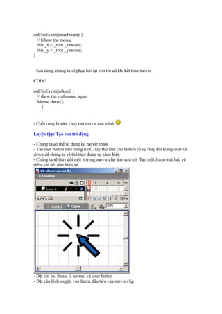 onClipEvent(enterFrame) {
// follow the mouse
this._x = _root._xmouse;
this._y = _root._ymouse;
}
- Sau cùng, chúng ta s ph c h i l i con tr cũ khi k t thúc movie
CODE
onClipEvent(unload) {
// show the real cursor again
Mouse.show();
}
- Cu i cùng là vi c ch y th movie c a mình
Luy n t p: T o con tr ng
- Chúng ta có th s d ng l i movie trư c
- T o m t button m i trong root. Hãy th làm cho button có s thay i trong over và
down chúng ta có th th y ư c s khác bi t.
- Chúng ta s thay i m t ít trong movie clip làm con tr . T o m t frame th hai, v
thêm vài nét như hình v
- t tên hai frame là normal và over button
- t câu l nh stop(); vào frame u tiên c a movie clip
 