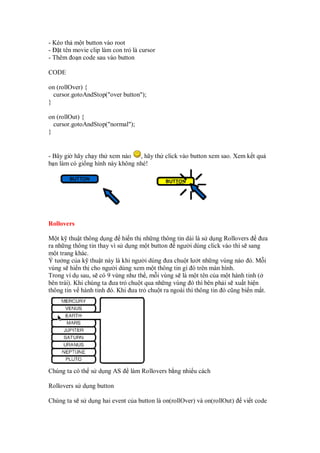 - Kéo th m t button vào root
- t tên movie clip làm con tr là cursor
- Thêm o n code sau vào button
CODE
on (rollOver) {
cursor.gotoAndStop("over button");
}
on (rollOut) {
cursor.gotoAndStop("normal");
}
- Bây gi hãy ch y th xem nào , hãy th click vào button xem sao. Xem k t qu
b n làm có gi ng hình này không nhé!
Rollovers
M t k thu t thông d ng hi n th nh ng thông tin dài là s d ng Rollovers ưa
ra nh ng thông tin thay vì s d ng m t button ngư i dùng click vào thì s sang
m t trang khác.
Ý tư ng c a k thu t này là khi ngư i dùng ưa chu t lư t nh ng vùng nào ó. M i
vùng s hi n th cho ngư i dùng xem m t thông tin gì ó trên màn hình.
Trong ví d sau, s có 9 vùng như th , m i vùng s là m t tên c a m t hành tinh (
bên trái). Khi chúng ta ưa tr chu t qua nh ng vùng ó thì bên ph i s xu t hi n
thông tin v hành tinh ó. Khi ưa tr chu t ra ngoài thì thông tin ó cũng bi n m t.
Chúng ta có th s d ng AS làm Rollovers b ng nhi u cách
Rollovers s d ng button
Chúng ta s s d ng hai event c a button là on(rollOver) và on(rollOut) vi t code
 