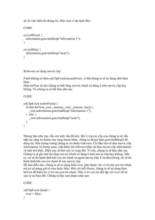 x lý vi c hi n th thông tin. Hãy xem ví d dư i ây:
CODE
on (rollOver) {
information.gotoAndStop("information 1");
}
on (rollOut) {
information.gotoAndStop("none");
}
Rollovers s d ng movie clip
Flash không có hàm onClipEvent(mouseOver), vì th chúng ta s s d ng m t hàm
khác.
Hàm hitTest s cho chúng ta bi t r ng con tr chu t có ang trên movie clip hay
không. Và chúng ta có th làm như sau
CODE
onClipEvent (enterFrame) {
if (this.hitTest(_root._xmouse,_root._ymouse, true)) {
_root.information.gotoAndStop("information 1");
} else {
_root.information.gotoAndStop("none");
}
}
Nhưng làm như v y v n còn m t v n n a. B i vì movie clip c a chúng ta s v n
ti p t c ch y t frame này sang frame khác, chúng ta ã g i hàm gotoAndStop()
d ng l i. Hãy tư ng tư ng chúng ta có nhi u rollovers. Cái u tiên s ưa movie clip
information v frame none, m t khác thì rollovers khác l i ưa movie clip information
v m t nơi khác. i u này s làm x y ra xung t. Vì v y, chúng ta s làm như sau.
Chúng ta s ghi nh l i r ng con tr chu t có ang trên movie clip hay không. N u
có, nó s thi hành l nh khi con tr chu t ra ngoài movie clip. Còn n u không, nó s thi
hành l nh khi con tr chu t i vào movie clip.
làm i u này, chúng ta s s d ng bi n over, ph thu c vào v trí c a con tr chu t
mà nó s mang giá tr true ho c false. i v i m i frame, chúng ta s s d ng hàm
hitTest ki m tra v trí c a con tr chu t. N u v trí con tr i l p v i over thì s
x y ra s thay i. Chúng ta hãy xem o n code sau:
CODE
onClipEvent (load) {
over = false;
}
 