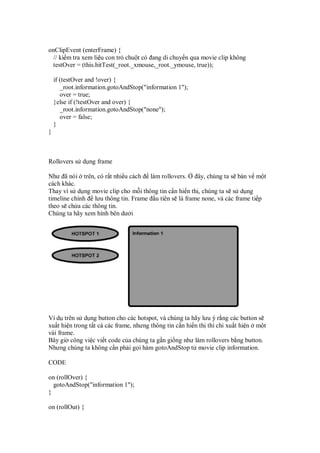 onClipEvent (enterFrame) {
// ki m tra xem li u con tr chu t có ang di chuy n qua movie clip không
testOver = (this.hitTest(_root._xmouse,_root._ymouse, true));
if (testOver and !over) {
_root.information.gotoAndStop("information 1");
over = true;
}else if (!testOver and over) {
_root.information.gotoAndStop("none");
over = false;
}
}
Rollovers s d ng frame
Như ã nói trên, có r t nhi u cách làm rollovers. ây, chúng ta s bàn v m t
cách khác.
Thay vì s d ng movie clip cho m i thông tin c n hi n th , chúng ta s s d ng
timeline chính lưu thông tin. Frame u tiên s là frame none, và các frame ti p
theo s ch a các thông tin.
Chúng ta hãy xem hình bên dư i
Ví d trên s d ng button cho các hotspot, và chúng ta hãy lưu ý r ng các button s
xu t hi n trong t t c các frame, nhưng thông tin c n hi n th thì ch xu t hi n m t
vài frame.
Bây gi công vi c vi t code c a chúng ta g n gi ng như làm rollovers b ng button.
Nhưng chúng ta không c n ph i g i hàm gotoAndStop t movie clip information.
CODE
on (rollOver) {
gotoAndStop("information 1");
}
on (rollOut) {
 