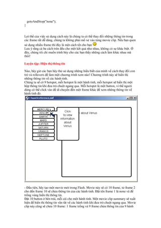 gotoAndStop("none");
}
L i th c a vi c s d ng cách này là chúng ta có th thay i nh ng thông tin trong
các frame r t d dàng, chúng ta không ph i m x vào t ng movie clip. N u b n quen
s d ng nhi u frame thì ây là m t cách t t cho b n
Lưu ý r ng c ba cách trên u cho m t k t qu như nhau, không có s khác bi t.
ây, chúng tôi ch mu n trình bày cho các b n th y nh ng cách làm khác nhau mà
thôi!
Luy n t p: Hi n th thông tin
Nào, bây gi các b n hãy th s d ng nh ng hi u bi t c a mình v cách thay i con
tr và rollovers làm m t chương trình xem nào! Chương trình này s hi n th
nh ng thông tin v các hành tinh.
Chúng ta s có 9 hotspot, m i hotspot là m t hành tinh, m i hotspot s hi n th m t
h p thông tin khi ưa tr chu t ngang qua. M i hotspot là m t button, vì th ngư i
dùng có th click vào di chuy n n m t frame khác xem nh ng thông tin v
hành tinh ó.
- u tiên, hãy t o m t movie m i trong Flash. Movie này s có 10 frame, t frame 2
cho n frame 10 s ch a thông tin c a các hành tinh. t tên frame 1 là none và
tr ng vùng hi n th thông tin.
t 10 button bên trái, m i cái cho m t hành tinh. M t movie clip summary s xu t
hi n hi n th thông tin v n t t v các hành tinh khi ưa tr chu t ngang qua. Movie
clip này cũng s ch a 10 frame: 1 frame tr ng và 9 frame ch a thông tin c a 9 hành
 