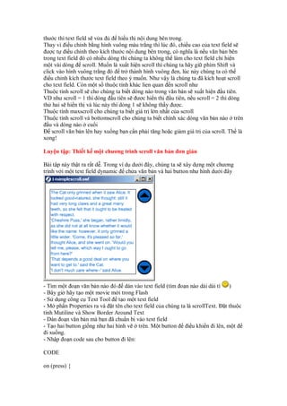 thư c thì text field s v a hi u th n i dung bên trong.
Thay vì i u ch nh b ng hình vuông màu tr ng thì lúc ó, chi u cao c a text field s
ư c t i u ch nh theo kích thư c n i dung bên trong, có nghĩa là n u văn b n bên
trong text field ó có nhi u dòng thì chúng ta không th làm cho text field ch hi n
m t vài dòng scroll. Mu n là xu t hi n scroll thì chúng ta hãy gi phím Shift và
click vào hình vuông tr ng ó tr thành hình vuông en, lúc này chúng ta có th
i u ch nh kích thư c text field theo ý mu n. Như v y là chúng ta ã kích ho t scroll
cho text field. Còn m t s thu c tính khác lien quan n scroll như
Thu c tính scroll s cho chúng ta bi t dòng nào trong văn b n s xu t hi n u tiên.
VD như scroll = 1 thì dòng u tiên s ư c hi n th u tiên, n u scroll = 2 thì dòng
th hai s hi n th và lúc này thì dòng 1 s không th y ư c.
Thu c tính maxscroll cho chúng ta bi t giá tr l n nh t c a scroll
Thu c tính scroll và bottomscroll cho chúng ta bi t chính xác dòng văn b n nào trên
u và dòng nào cu i
scroll văn b n lên hay xu ng b n c n ph i tăng ho c gi m giá tr c a scroll. Th là
xong!
Luy n t p: Thi t k m t chương trình scroll văn b n ơn gi n
Bài t p này th t ra r t d . Trong ví d dư i ây, chúng ta s xây d ng m t chương
trình v i m t text field dynamic ch a văn b n và hai button như hình dư i ây
- Tìm m t o n văn b n nào ó dán vào text field (tìm o n nào dài dài tí )
- Bây gi hãy t o m t movie m i trong Flash
- S d ng công c Text Tool t o m t text field
- M ph n Properties ra và t tên cho text field c a chúng ta là scrollText. t thu c
tính Mutiline và Show Border Around Text
- Dán o n văn b n mà b n ã chu n b vào text field
- T o hai button gi ng như hai hình v trên. M t button i u khi n i lên, m t
i xu ng.
- Nh p o n code sau cho button i lên:
CODE
on (press) {
 