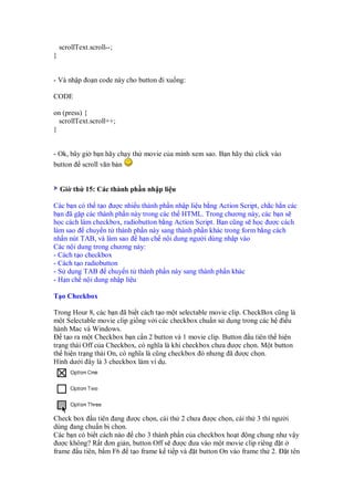 scrollText.scroll--;
}
- Và nh p o n code này cho button i xu ng:
CODE
on (press) {
scrollText.scroll++;
}
- Ok, bây gi b n hãy ch y th movie c a mình xem sao. B n hãy th click vào
button scroll văn b n
Gi th 15: Các thành ph n nh p li u
Các b n có th t o ư c nhi u thành ph n nh p li u b ng Action Script, ch c h n các
b n ã g p các thành ph n này trong các th HTML. Trong chương này, các b n s
h c cách làm checkbox, radiobutton b ng Action Script. B n cũng s h c ư c cách
làm sao chuy n t thành ph n này sang thành ph n khác trong form b ng cách
nh n nút TAB, và làm sao h n ch n i dung ngư i dùng nh p vào
Các n i dung trong chương này:
- Cách t o checkbox
- Cách t o radiobutton
- S d ng TAB chuy n t thành ph n này sang thành ph n khác
- H n ch n i dung nh p li u
T o Checkbox
Trong Hour 8, các b n ã bi t cách t o m t selectable movie clip. CheckBox cũng là
m t Selectable movie clip gi ng v i các checkbox chu n s d ng trong các h i u
hành Mac và Windows.
t o ra m t Checkbox b n c n 2 button và 1 movie clip. Button u tiên th hi n
tr ng thái Off c a Checkbox, có nghĩa là khi checkbox chưa ư c ch n. M t button
th hi n tr ng thái On, có nghĩa là cũng checkbox ó nhưng ã ư c ch n.
Hình dư i ây là 3 checkbox làm ví d .
Check box u tiên ang ư c ch n, cái th 2 chưa ư c ch n, cái th 3 thì ngư i
dùng ang chu n b ch n.
Các b n có bi t cách nào cho 3 thành ph n c a checkbox ho t ng chung như v y
ư c không? R t ơn gi n, button Off s ư c ưa vào m t movie clip riêng t
frame u tiên, b m F6 t o frame k ti p và t button On vào frame th 2. t tên
 