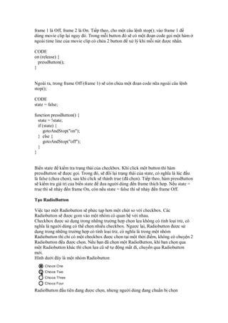 frame 1 là Off, frame 2 là On. Ti p theo, cho m t câu l nh stop(); vào frame 1
dùng movie clip l i ngay ó. Trong m i button ó s có m t o n code g i m t hàm
ngoài time line c a movie clip có ch a 2 button x lý khi m i nút ư c nh n.
CODE
on (release) {
pressButton();
}
Ngoài ra, trong frame Off (frame 1) s còn ch a m t o n code n a ngoài câu l nh
stop();
CODE
state = false;
function pressButton() {
state = !state;
if (state) {
gotoAndStop("on");
} else {
gotoAndStop("off");
}
}
Bi n state ki m tra tr ng thái c a checkbox. Khi click m t button thì hàm
pressButton s ư c g i. Trong ó, s i l i tr ng thái c a state, có nghĩa là lúc u
là false (chưa ch n), sau khi click s thành true ( ã ch n). Ti p theo, hàm pressButton
s ki m tra giá tr c a bi n state ưa ngư i dùng n frame thích h p. N u state =
true thì s nh y n frame On, còn n u state = false thì s nh y n frame Off.
T o RadioButton
Vi c t o m t Radiobutton s ph c t p hơn m t chút so v i checkbox. Các
Radiobutton s ư c gom vào m t nhóm có quan h v i nhau.
Checkbox ư c s d ng trong nh ng trư ng h p ch n l a không có tính lo i tr , có
nghĩa là ngư i dùng có th ch n nhi u checkbox. Ngư c l i, Radiobutton ư c s
d ng trong nh ng trư ng h p có tính lo i tr , có nghĩa là trong m t nhóm
Radiobutton thì ch có m t checkbox ư c ch n t i m t th i i m, không có chuy n 2
Radiobutton u ư c ch n. N u b n ã ch n m t RadioButton, khi b n ch n qua
m t Radiobutton khác thì ch n l a cũ s t ng m t i, chuy n qua Radiobutton
m i.
Hình dư i ây là m t nhóm Radiobutton
RadioButton u tiên ang ư c ch n, nhưng ngư i dùng ang chu n b ch n
 