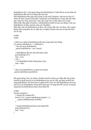 RadioButton th 2, n u ngư i dùng ch n RadioButton 2 ho c b t kỳ cái nào khác thì
RadioButton u tiên s t ng m t ch n l a.
M t RadioButton ơn gi n cũng tương t như m t Checkbox, m t movie clip có 2
frame ch a 2 button bi u hi n 2 tr ng thái c a RadioButton. Frame u tiên ch a
m t vòng tròn r ng, frame th 2 ch m t vòng tròn v i d u ch m tròn gi a.
i m khác nhau gi a Checkbox và RadioButton chính là code c a chúng. Code c a
RadioButton s ph c t p hơn code c a CheckBox.
Ph n u code c a Radiobutton s ơc vi t frame u tiên. Nó ư c vi t ngoài,
không n m trong hàm nào c , i u này có nghĩa là o n code này s ch y khi load
movie clip.
CODE
stop();
// ki m tra có ph i là RadioButton u tiên trong nhóm hay không
if (_parent.radioButtons == undefined) {
// t o m t array RadioButton
_parent.radioButtons = new Array();
// RadioButton u tiên m c nh ư c ch n
gotoAndStop("on");
state = true;
} else {
// các RadioButton khác không ư c ch n
state = false;
}
// chèn array RadioButton ra ngoài level ngoài
_parent.radioButtons.push(this);
Khi ngư i dùng click vào button, thì hàm turnOn s ư c g i. i u u tiên là hàm
turnOn s duy t qua t t c các RadioButton (các movie clip), g i hàm turnOff cho
t ng RadioButton. Nói ơn gi n có nghĩa là khi click vào m t RadioButton thì trư c
tiên t t c các RadioButton trong nhóm u quay v tr ng thái Off, sau ó s chuy n
tr ng thái c a RadioButton ư c ch n thành On.
CODE
function turnOn() {
// chuy n t t c thành OFF
for(var i=0;i<_parent.radioButtons.length;i++) {
_parent.radioButtons[i].turnOff();
}
// chuy n RadioButtond ư c ch n thành ON
gotoAndStop("on");
state = true;
}
 