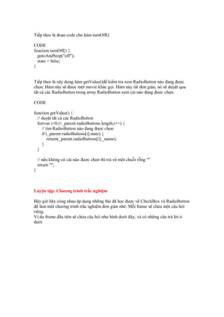 Ti p theo là o n code cho hàm turnOff()
CODE
function turnOff() {
gotoAndStop("off");
state = false;
}
Ti p theo là xây d ng hàm getValue() ki m tra xem RadioButton nào ang ư c
ch n. Hàm này s ư c m t movie khác g i. Hàm này r t ơn gi n, nó s duy t qua
t t c các RadioButton trong array RadioButton xem cái nào ang ư c ch n.
CODE
function getValue() {
// duy t t t c các RadioButton
for(var i=0;i<_parent.radioButtons.length;i++) {
// tìm RadioButton nào ang ư c ch n
if (_parent.radioButtons[i].state) {
return(_parent.radioButtons[i]._name);
}
}
// n u không có cái nào ư c ch n thì tr v m t chu i r ng “”
return "";
}
Luy n t p: Chương trình tr c nghi m
Bây gi hãy cùng nhau áp d ng nh ng th ã h c ư c v CheckBox và RadioButton
làm m t chương trình tr c nghi m ơn gi n nhé. M i frame s ch a m t câu h i
riêng.
Ví d frame u tiên s ch a câu h i như hình dư i ây, và có nh ng câu tr l i
dư i
 