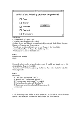 B t u nhé
- T o m t movie m i trong Flash
- T o Checkbox như ã ư c h c r i ó.
- R i sau ó kéo t o 5 b n c a movie clip checkbox vào, t tên là: Flash, Director,
Fireworks, Freehand, and Dreamweaver.
- T o các câu tr l i và m t static text k bên Checkbox như hình trên.
- T o m t button Next chuy n n câu h i ti p theo.
- Chèn o n code sau vào frame u tiên
CODE
results = new Array();
stop();
o n code trên có nhi m v t o m t m ng results lưu k t qu c a các câu tr l i,
ng th i cũng dùng movie t i ây.
- Khi nh n nút Next thì s chuy n sang câu h i ti p theo và lưu câu tr l i hi n th i
vào m ng results
CODE
on (release) {
if (Flash.state) results.push("Flash");
if (Director.state) results.push("Director");
if (Fireworks.state) results.push("Fireworks");
if (Freehand.state) results.push("Freehand");
if (Dreamweaver.state) results.push("Dreamweaver");
nextFrame();
}
- Ti p theo, trong frame th hai s là câu h i th hai. Vì câu h i th hai ch cho ch n
m t l a ch n nên chúng ta s s d ng RadioButton như hình dư i ây
 
