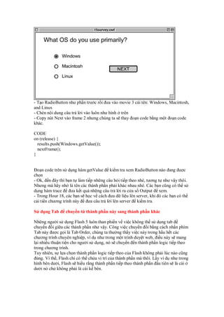 - T o RadioButton như ph n trư c r i ưa vào movie 3 cái tên: Windows, Macintosh,
and Linux
- Chèn n i dung câu tr l i vào luôn như hình trên
- Copy nút Next vào frame 2 nhưng chúng ta s thay o n code b ng m t o n code
khác.
CODE
on (release) {
results.push(Windows.getValue());
nextFrame();
}
o n code trên s d ng hàm getValue ki m tra xem RadioButton nào ang ư c
ch n
- Ok, n ây thì b n t làm ti p nh ng câu h i ti p theo nhé, tương t như v y thôi.
Nhưng mà hãy nh là tên các thành ph n ph i khác nhau nhé. Các b n cũng có th s
d ng hàm trace ưa k t qu nh ng câu tr l i ra c a s Output xem.
- Trong Hour 18, các b n s h c v cách ưa d li u lên server, khi ó các b n có th
c i ti n chương trình này ưa câu tr l i lên server ki m tra.
S d ng Tab chuy n t thành ph n này sang thành ph n khác
Nh ng ngư i s d ng Flash 5 luôn than phi n v vi c không th s d ng tab
chuy n i gi a các thành ph n như v y. Công vi c chuy n i b ng cách nh n phím
Tab này ư c g i là Tab Order, chúng ta thư ng th y vi c này trong h u h t các
chương trình chuyên nghi p, ví d như trong m t trình duy t web, i u này s mang
l i nhi u thu n ti n cho ngư i s d ng, nó s chuy n n thành ph n logic ti p theo
trong chương trình.
Tuy nhiên, s l a ch n thành ph n logic ti p theo c a Flash không ph i lúc nào cũng
úng. Vì th , Flash ch có th ch a v trí c a thành ph n mà thôi. L y ví d như trong
hình bên dư i, Flash s hi u r ng thành ph n ti p theo thành ph n u tiên s là cái
dư i nó ch không ph i là cái k bên.
 