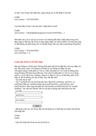 là m t ví d v h n ch nh p li u, ngư i dùng ch có th nh p s mà thôi
CODE
text1.restrict = "01234567890";
Còn dư i ây là m t ví d n a n u ô nh p li u là email
CODE
text2.restrict = "abcdefghijklmnopqrstuvwxyz0123456789@.-_";
M t i u chú ý là c các ký t in hoa và in thư ng u ơc ch p nh n trong text2
B n cũng có th h n ch s ký t ư c phép nh p vào m t textfield. Cái này b n cũng
có th không c n ph i dùng AS, có th t thu c tính tr c ti p trong khung Properties
CODE
text1.restrict = "01234567890";
text1.maxChars = 4;
Luy n t p: Ki m tra d li u nh p
Bây gi chúng ta s làm m t chương trình g m m t form nh p li u, yêu c u nh p vào
tên, năm sinh, email. Và chúng ta s ki m tra các thông tin nh p vào này
Tên ngư i dùng ít nh t ph i có 3 ký t . Năm sinh ph i có 4 s và ó là nh ng năm
trong kho ng 100 năm trư c n nay. Còn email ít nh t ph i có 7 ký t và có d ng
a@b.c, a, b có th là tuỳ ý nhưng c ph i có ít nh t là 3 ký t và b t bu c ph i có ký
hi u @. ó là nh ng yêu c u cơ b n. Nào, b t u nhé!
- T o m t movie m i
- T o 3 textfield cho các n i dung nêu trên, t tên là userName, userYear, và
userEmail. t các variable tương ng là userNameText, userYearText, and
userEmailText. B n cũng c n ph i t o m t dynamic textfield liên k t v i variable
feedback. T o m t nút Submit. Movie c a b n s gi ng như hình dư i này nhé
- t o n code sau vào frame u tiên d ng l i và thi t l p các thu c tính h n
ch nh p li u
CODE
stop();
// h n ch chi u dài t i a c a tên là 64 ký t
 