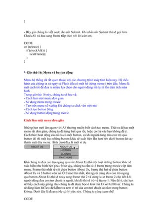 }
- Bây gi chúng ta vi t code cho nút Submit. Khi nh n nút Submit thì s g i hàm
CheckAll và ưa sang frame ti p theo v i l i cám ơn.
CODE
on (release) {
if (checkAll()) {
nextFrame();
}
}
Gi th 16: Menu và button ng
Menu h th ng ã r t quen thu c v i các chương trình máy tính hi n nay. H i u
hành c a chúng ta và ngay c Flash u có m t h th ng menu trên u. Menu là
m t cách t t ưa ra nhi u l a ch n cho ngư i dùng mà l i ít t n di n tích màn
hình.
Trong gi th 16 này, chúng ta s h c v :
- Cách làm m t menu ơn gi n
- S d ng menu trong movie
- T o m t menu x xu ng khi chúng ta click vào m t nút
- Cách t o button ng
- S d ng button ng trong movie
Cách làm m t menu ơn gi n
Nh ng b n m i làm quen v i AS thư ng mu n bi t cách t o menu. Th t ra t o m t
menu r t ơn gi n, chúng ta ã t ng bi t qua r i, ho c có th các b n không ý.
Cách th c ho t ng c a nó là có m t button, và khi ngư i dùng ưa con tr qua
button ó thì m t lo t nh ng button khác s xu t hi n l n lư t bên dư i button ó t o
thành m t dãy menu. Hình dư i ây là m t ví d
Khi chúng ta ưa con tr ngang qua nút About Us thì m t lo t nh ng button khác s
xu t hi n như hình bên ph i. Như v y, chúng ta c n có 2 frame trong movie clip làm
menu. Frame th nh t s ch ch a button About Us, frame th hai s ch a button
About Us và 3 button còn l i. frame th nh t, khi ngư i dùng ưa con tr ngang
qua button About Us thì s nh y sang frame th 2 và d ng l i frame 2 cho n khi
ngư i dùng ưa con tr chu t ra ngoài, khi ó thì s tr v frame 1. N u ý, các b n
s th y cách này gi ng như chúng ta ã ư c h c Gi th 13 v RollOver. Chúng ta
s dùng hàm hitTest ki m tra xem v trí c a con tr chu t có n m trong button
không. Dư i ây là o n code x lý vi c này. Chúng ta cùng xem nhé!
CODE
 
