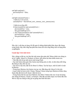 onClipEvent(load) {
previouslyOver = false;
}
onClipEvent(enterFrame) {
// ki m tra v trí con tr
currentlyOver = this.hitTest(_root._xmouse,_root._ymouse,true);
// ki m tra s thay i
if (!previouslyOver and currentlyOver) {
previouslyOver = true;
this.gotoAndStop("on");
} else if (previouslyOver and !currentlyOver) {
previouslyOver = false;
this.gotoAndStop("off");
}
}
Hãy chú ý, n u b n s d ng AS qu n lý nh ng thành ph n khác ơc t chung
trong frame, hãy ch c r ng b n ph i ưa menu lên trên cùng b ng cách s d ng hàm
swapDepths
Luy n t p: Làm m t menu
Nào, chúng ta b t tay vào làm th m t menu ơn gi n nhé! Menu chính c a chúng ta
s có 3 ph n: About Us, Products và Store, m i menu l i ch a nhi u menu con.
- Vi c u tiên là t o m t movie m i trong Flash
- T o m t button ơn gi n thôi, button này không nên có ch , và nh ch a ch tr ng
chúng ta ưa ch vào sau
- T o movie clip m i, t tên là About Us Menu. T o hai layer, m t là Label và m t
là Buttons
- Trong layer Buttons, kéo button v a t o vào. t dòng ch About Us lên trên
- Layer Label s tr i ra trên 2 frame. Nhưng 2 frame trong layer Buttons s khác nhau,
frame u t tên là off, frame 2 t tên là on.
- Trong frame th hai c a layer Buttons, kéo thêm 3 button n a vào và t o n i dung
cho chúng là History, Clients, và Partners. Nh t câu l nh stop() vào frame u tiên.
Movie clip c a chúng ta bây gi s gi ng như hình bên dư i
 
