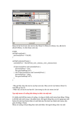 Quay tr l i level root, kéo movie clip About Us Menu t Library vào, t tên là
aboutUsMenu, và chèn o n code sau:
CODE
onClipEvent(load) {
previouslyOver = FALSE;
}
onClipEvent(enterFrame) {
currentlyOver = this.hitTest(_root._xmouse,_root._ymouse,true);
if (!previouslyOver and currentlyOver) {
previouslyOver = true;
this.gotoAndStop("on");
} else if (previouslyOver and !currentlyOver) {
previouslyOver = false;
this.gotoAndStop("off");
}
}
- Bây gi hãy ch y th movie c a b n xem nào. ưa con tr vào button About Us
xem i u gì x y ra!
- Ph n vi c còn l i là c a b n ó. Làm tương t cho các menu còn l i!
T o m t menu x xu ng khi chúng ta click vào m t nút
Có nhi u cách làm menu x xu ng, và cũng có nhi u cách menu ho t ng. Chúng
ta ã bi t m t cách trong ví d ph n trư c, khi ngư i dùng ưa con tr ngang qua m t
button thì m t lo t button khác s xu t hi n d c bên dư i t o thành m t menu, ơn
gi n ch b ng 2 frame.
Menu x xu ng s ho t ng theo m t cách khác: khi ngư i dùng click vào m t
 