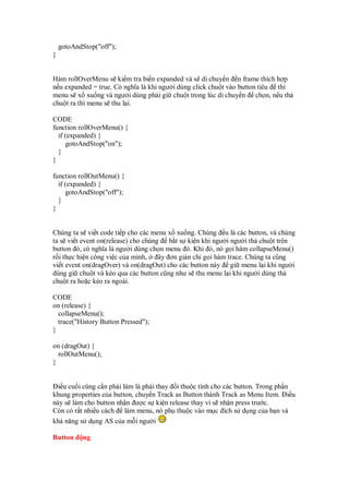 gotoAndStop("off");
}
Hàm rollOverMenu s ki m tra bi n expanded và s di chuy n n frame thích h p
n u expanded = true. Có nghĩa là khi ngư i dùng click chu t vào button tiêu thì
menu s x xu ng và ngư i dùng ph i gi chu t trong lúc di chuy n ch n, n u th
chu t ra thì menu s thu l i.
CODE
function rollOverMenu() {
if (expanded) {
gotoAndStop("on");
}
}
function rollOutMenu() {
if (expanded) {
gotoAndStop("off");
}
}
Chúng ta s vi t code ti p cho các menu x xu ng. Chúng u là các button, và chúng
ta s vi t event on(release) cho chúng b t s ki n khi ngư i ngư i th chu t trên
button ó, có nghĩa là ngư i dùng ch n menu ó. Khi ó, nó g i hàm collapseMenu()
r i th c hi n công vi c c a mình, ây ơn gi n ch g i hàm trace. Chúng ta cũng
vi t event on(dragOver) và on(dragOut) cho các button này gi menu l i khi ngư i
dùng gi chu t và kéo qua các button cũng như s thu menu l i khi ngư i dùng th
chu t ra ho c kéo ra ngoài.
CODE
on (release) {
collapseMenu();
trace("History Button Pressed");
}
on (dragOut) {
rollOutMenu();
}
i u cu i cùng c n ph i làm là ph i thay i thu c tính cho các button. Trong ph n
khung properties c a button, chuy n Track as Button thành Track as Menu Item. i u
này s làm cho button nh n ư c s ki n release thay vì s nh n press trư c.
Còn có r t nhi u cách làm menu, nó ph thu c vào m c ích s d ng c a b n và
kh năng s d ng AS c a m i ngư i
Button ng
 