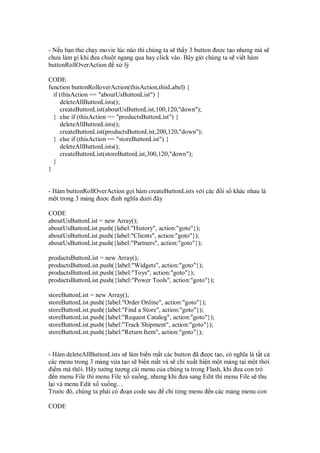 - N u b n th ch y movie lúc nào thì chúng ta s th y 3 button ư c t o nhưng mà s
chưa làm gì khi ưa chu t ngang qua hay click vào. Bây gi chúng ta s vi t hàm
buttonRollOverAction x lý
CODE
function buttonRolloverAction(thisAction,thisLabel) {
if (thisAction == "aboutUsButtonList") {
deleteAllButtonLists();
createButtonList(aboutUsButtonList,100,120,"down");
} else if (thisAction == "productsButtonList") {
deleteAllButtonLists();
createButtonList(productsButtonList,200,120,"down");
} else if (thisAction == "storeButtonList") {
deleteAllButtonLists();
createButtonList(storeButtonList,300,120,"down");
}
}
- Hàm buttonRollOverAction g i hàm createButtonLists v i các i s khác nhau là
m t trong 3 m ng ư c nh nghĩa dư i ây
CODE
aboutUsButtonList = new Array();
aboutUsButtonList.push({label:"History", action:"goto"});
aboutUsButtonList.push({label:"Clients", action:"goto"});
aboutUsButtonList.push({label:"Partners", action:"goto"});
productsButtonList = new Array();
productsButtonList.push({label:"Widgets", action:"goto"});
productsButtonList.push({label:"Toys", action:"goto"});
productsButtonList.push({label:"Power Tools", action:"goto"});
storeButtonList = new Array();
storeButtonList.push({label:"Order Online", action:"goto"});
storeButtonList.push({label:"Find a Store", action:"goto"});
storeButtonList.push({label:"Request Catalog", action:"goto"});
storeButtonList.push({label:"Track Shipment", action:"goto"});
storeButtonList.push({label:"Return Item", action:"goto"});
- Hàm deleteAllButtonLists s làm bi n m t các button ã ư c t o, có nghĩa là t t c
các menu trong 3 m ng v a t o s bi n m t và s ch xu t hi n m t m ng t i m t th i
i m mà thôi. Hãy tư ng tư ng cái menu c a chúng ta trong Flash, khi ưa con tr
n menu File thì menu File x xu ng, nhưng khi ưa sang Edit thì menu File s thu
l i và menu Edit x xu ng…
Trư c ó, chúng ta ph i có o n code sau ch t ng menu n các m ng menu con
CODE
 
