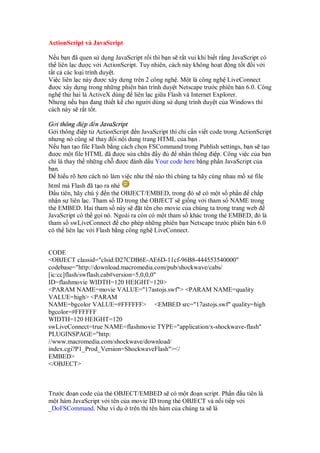 ActionScript và JavaScript
N u b n ã quen s d ng JavaScript r i thì b n s r t vui khi bi t r ng JavaScript có
th liên l c ư c v i ActionScript. Tuy nhiên, cách này không ho t ng t t i v i
t t c các lo i trình duy t.
Vi c liên l c này ư c xây d ng trên 2 công ngh . M t là công ngh LiveConnect
ư c xây d ng trong nh ng phiên b n trình duy t Netscape trư c phiên b n 6.0. Công
ngh th hai là ActiveX dùng liên l c gi a Flash và Internet Explorer.
Nhưng n u b n ang thi t k cho ngư i dùng s d ng trình duy t c a Windows thì
cách này s r t t t.
G i thông i p n JavaScript
G i thông i p t ActionScript n JavaScript thì ch c n vi t code trong ActionScript
nhưng nó cũng s thay i n i dung trang HTML c a b n .
N u b n t o file Flash b ng cách ch n FSCommand trong Publish settings, b n s t o
ư c m t file HTML ã ư c s a ch a y nh n thông i p. Công vi c c a b n
ch là thay th nh ng ch ư c ánh d u Your code here b ng ph n JavaScript c a
b n.
hi u rõ hơn cách nó làm vi c như th nào thì chúng ta hãy cùng nhau m x file
html mà Flash ã t o ra nhé
u tiên, hãy chú ý n th OBJECT/EMBED, trong ó s có m t s ph n ch p
nh n s liên l c. Tham s ID trong th OBJECT s gi ng v i tham s NAME trong
th EMBED. Hai tham s này s t tên cho movie c a chúng ta trong trang web
JavaScript có th g i nó. Ngoài ra còn có m t tham s khác trong th EMBED, ó là
tham s swLiveConnect cho phép nh ng phiên b n Netscape trư c phiên b n 6.0
có th liên l c v i Flash b ng công ngh LiveConnect.
CODE
<OBJECT classid="clsid:D27CDB6E-AE6D-11cf-96B8-444553540000"
codebase="http://download.macromedia.com/pub/shockwave/cabs/
[ic:cc]flash/swflash.cab#version=5,0,0,0"
ID=flashmovie WIDTH=120 HEIGHT=120>
<PARAM NAME=movie VALUE="17astojs.swf"> <PARAM NAME=quality
VALUE=high> <PARAM
NAME=bgcolor VALUE=#FFFFFF> <EMBED src="17astojs.swf" quality=high
bgcolor=#FFFFFF
WIDTH=120 HEIGHT=120
swLiveConnect=true NAME=flashmovie TYPE="application/x-shockwave-flash"
PLUGINSPAGE="http:
//www.macromedia.com/shockwave/download/
index.cgi?P1_Prod_Version=ShockwaveFlash"></
EMBED>
</OBJECT>
Trư c o n code c a th OBJECT/EMBED s có m t o n script. Ph n u tiên là
m t hàm JavaScript v i tên c a movie ID trong th OBJECT và n i ti p v i
_DoFSCommand. Như ví d trên thì tên hàm c a chúng ta s là
 