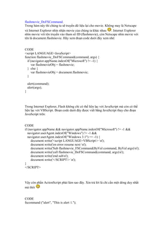 flashmovie_DoFSCommand.
Trong hàm này thì chúng ta s truy n d li u l i cho movie. Không may là Netscape
và Internet Explorer nhìn nh n movie c a chúng ta khác nhau . Internet Explorer
nhìn movie v i tên truy n vào tham s ID (flashmovie), còn Netscape nhìn movie v i
tên là document.flashmovie. Hãy xem o n code dư i ây xem nhé:
CODE
<script LANGUAGE=JavaScript>
function flashmovie_DoFSCommand(command, args) {
if (navigator.appName.indexOf("Microsoft") != -1) {
var flashmovieObj = flashmovie;
} else {
var flashmovieObj = document.flashmovie;
}
alert(command);
alert(args);
}
Trong Internet Explorer, Flash không ch có th liên l c v i JavaScript mà còn có th
li n l c v i VBScript. o n code dư i ây ư c vi t b ng JavaScript thay cho o n
JavaScript trên:
CODE
if (navigator.appName && navigator.appName.indexOf("Microsoft") != -1 &&
navigator.userAgent.indexOf("Windows") != -1 &&
navigator.userAgent.indexOf("Windows 3.1") == -1) {
document.write('<script LANGUAGE=VBScript> n');
document.write('on error resume next n');
document.write('Sub flashmovie_FSCommand(ByVal command, ByVal args)n');
document.write('call flashmovie_DoFSCommand(command, args)n');
document.write('end subn');
document.write('</SCRIPT> n');
}
</SCRIPT>
V y còn ph n ActionScript ph i làm sao ây. Xin tr l i là ch c n m t dòng duy nh t
mà thôi
CODE
fscommand ("alert", "This is alert 1.");
 