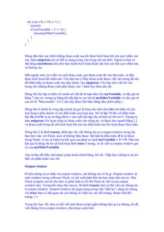 for (var i=0; i<10; i++) {
      trace(i);
       if (myVariable + 3 == 5) {
          trace(myOtherVariable);
       }
    }
}


Dòng u tiên xác nh nh ng o n code sau ó ư c kích ho t khi mà user nh n vào
nút. hàm on(press) ch có th s d ng trong vào trong nút mà thôi. Ngoài ra b n có
th dùng on(release) n u như b n mu n kích ho t o n mã trên sau khi user nh n nút,
và buông tay.

D u ngo c móc {}       u và cu i o n code, gói o n code ó vào làm m t, và u
  ư c kích ho t khi nh n nút. Các b n lưu ý th y o n code ư c vi t vào trong cho
d nh n th y c o n code này ph thu c vào on(press). Các b n nên vi t lùi vào
trong cho nh ng o n code ph thu c vào 1 l nh hay hàm nào ó.

Dòng th hai l p ra bi n s (mình s vi t t t là var nhe) tên myVariable, và t giá tr
b ng 7 cho nó. tương t hàng k ti p l p ra var tên là myOtherVariable và cho giá tr
c a nó là "Macrmedia". C 2 câu này ư c k t thúc b ng d u ch m ph y ;

Dòng th 4 chính là vòng l p (mình s g i là loop cho ti n nhe) for (s nh c t i các
lo i loop phía dư i) và các i u ki n c a loop này. Nó s l p 10 l n v i i u ki n
b t u là i=0 và nó s tăng thêm 1 cho m i l n l p cho t i khi nó lên t i 9. Tương t
như on(press), for loop cũng có o n code cho riêng nó, và ơc b c quanh b ng { }
và o n code trong ó ch kích ho t khi mà các i u ki n c a for loop ư c th a mãn.

Dòng th 5 là l nh trace(), l nh này ch vi t thông tin ra output window trong lúc
b n làm vi c v i Flash, user s không th y ư c. K ti p là i u ki n, if là t khoá
trong Flash, và nó s ki m tra k t qu c a phép so sánh myVariable + 3 ==5. N u mà
k t qu là úng thì nó s kích ho t l nh trace trong, và s vi t ra output window giá
tr c a myOtherVariable

V y là b n ã th y m t o n script hoàn ch nh b ng AS r i. Ti p theo chúng ta s nói
 n vài ph n khác c a AS.

Output window

   trên chúng ta có nh c t i output window, mà không nói rõ là gì. Output window là
m t window trong software Flash, và ch xu t hi n khi mà b n ch y th movie. N u
Flash compile movie cho b n và phát hi n ra l i thì Flash s vi t ra các output
window này. Trong khi ch y th movie, thì l nh trace() m i có th vi t các thông tin
ra output window. Output window r t quan tr ng trong vi t "di t b ", dùng nó chung
v i trace b n có th quan sát các thông s , bi n s , các i tư ng, thu c tính i
tư ng .v.v

Trong lúc h c AS, b n có th vi t m t an script ng n không làm gì c nh ng ch
vi t thông tin ra output window, như o n code trên.
 