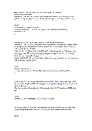Trong ph n HTML, nh ch n vào m c Flash with FSCommand
- Publish movie c a b n.
- M file HTML mà Flash v a t o b ng m t trình so n th o nào cũng ư c, như
NotePad ch ng h n. Hãy tìm ph n chèn JavaScript, và chèn o n code sau vào:


CODE
if (command == "newwindow") {
   window.open(args,"","width=320,height=240,location=no,toolbar=no,
menubar=no");
}



- T o thêm m t file HTML ơn gi n n a và t tên là content.html
- M file HTML c a b n ra trong m t trình duy t và nh là trình duy t ó ph i h tr
JavaScript ó nha. Khi nh n vào button thì m t c a s m i s xu t hi n, không có
toolbar, kích thư c 320x240.
- V y còn i v i nh ng trình duy t không h tr JavaScript thì sao? ơn gi n thôi,
s d ng getURL        . i u quan tr ng là c n ph i cho Flash bi t lúc nào s d ng
Flash, lúc nào s d ng JavaScript.
Quay tr l i file HTML mà Flash ã t o, chèn o n code JavaScript sau vào cu i o n
code ta ã chèn vào lúc trư c


CODE
function initComm() {
  window.document.newWindowMovie.SetVariable("jsCommOK","OK");
}



  o n code trên s th   t giá tr cho bi n jsCommOK là OK. N u trình duy t có h
tr JavaScript thì jsCommOK s mang giá tr OK còn n u không thì bi n jsCommOK
v n là undefined.
-    ch y hàm initComm u tiên thì b n s a l i ph n BODY c a trang HTML như
sau:


CODE
<BODY bgcolor="#FFFFFF" onLoad="initComm();">



  i u này có nghĩa là hàm initComm s ư c g i ngay sau khi trang này load xong.
- Bây gi hãy quay tr l i file Flash c a b n, s a o n script c a button thành:


CODE
 