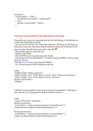 on (release) {
  if (jsCommOK == "OK") {
     fscommand ("newwindow", "content.html");
  } else {
     getURL ("content.html", "_blank");
  }
}



Luy n t p: T o m t SlideShow ư c i u khi n b i JavaScript

Trong ph n này, chúng ta s cùng nhau làm m t file Flash không có ActionScript mà
s ư c i u khi n b ng JavaScript.
- T o m t movie Flash m i v i 3 frame ho c nhi u hơn. N i dung c a m i frame thì
không quan tr ng, b n mu n gì trong ó cũng ơc nhưng m t l i khuyên là m i
frame nên khác nhau chúng ta theo dõi s thay i
- t câu l nh stop() vào frame u tiên
- Publish ra file HTML
- M file HTML ó ra trong trình so n th o văn b n
- Truy n tham s ID trong th OBJECT và NAME trong th EMBED, c hai s mang
giá tr là slideshow
- Nh      t swLiveConnect=true trong th EMBED
- T o 2 button trong file HTML b ng o n code sau:


CODE
<FORM NAME="flashControlForm">
<INPUT NAME="next" TYPE=Button VALUE="Next" onClick="nextFrame();">
<INPUT NAME="prev" TYPE=Button VALUE="Previous"
onClick="prevFrame();">
</FORM>



- M i button s g i m t hàm. C hai hàm s s d ng TcurrentFame(“/”)bi t ang
frame th m y, r i s d ng gotoFrame di chuy n t i ho c lui.


CODE
<script LANGUAGE="JavaScript">
function nextFrame() {
 var frameNum = window.document.slideshow.TCurrentFrame("/");
 window.document.slideshow.GotoFrame(frameNum+1);
}
function prevFrame() {
 var frameNum = window.document.slideshow.TCurrentFrame("/");
 window.document.slideshow.GotoFrame(frameNum-1);
}
 
