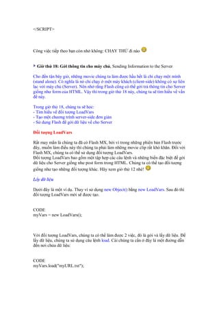 </SCRIPT>



Công vi c ti p theo b n còn nh không: CH Y TH       i nào


  Gi th 18: G i thông tin cho máy ch , Sending Information to the Server

Cho n t n bây gi , nh ng movie chúng ta làm ư c h u h t là ch ch y m t mình
(stand alone). Có nghĩa là nó ch ch y m t máy khách (client-side) không có s liên
l c v i máy ch (Server). Nên nh r ng Flash cũng có th g i tr thông tin cho Server
gi ng như form c a HTML. V y thì trong gi th 18 này, chúng ta s tìm hi u v v n
   này.

Trong gi th 18, chúng ta s h c:
- Tìm hi u v   i tư ng LoadVars
- T o m t chương trình server-side ơn gi n
- S d ng Flash g i d li u v cho Server

  i tư ng LoadVars

R t may m n là chúng ta ã có Flash MX, b i vì trong nh ng phiên b n Flash trư c
 ây, mu n làm i u này thì chúng ta ph i làm nh ng movie clip r t khó khăn.   iv i
Flash MX, chúng ta có th s d ng i tư ng LoadVars.
   i tư ng LoadVars bao g m m t t p h p các câu l nh và nh ng bi n c bi t g i
d li u cho Server gi ng như post form trong HTML. Chúng ta có th t o i tư ng
gi ng như t o nh ng i tư ng khác. Hãy xem gi th 12 nhé!

L y d li u

Dư i ây là m t ví d . Thay vì s d ng new Object() b ng new LoadVars. Sau ó thì
  i tư ng LoadVars m i s ư c t o.


CODE
myVars = new LoadVars();



V i i tư ng LoadVars, chúng ta có th làm ư c 2 vi c, ó là g i và l y d li u.
l y d li u, chúng ta s d ng câu l nh load. Cái chúng ta c n ây là m t ư ng d n
  n nơi ch a d li u:


CODE
myVars.load("myURL.txt");
 