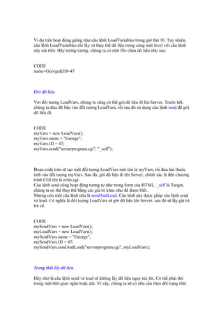 Ví d trên ho t ng gi ng như câu l nh LoadVariables trong gi th 10. Tuy nhiên,
câu l nh LoadVariables ch l y và thay th d li u trong cùng m t level v i câu l nh
này mà thôi. Hãy tư ng tư ng, chúng ta có m t file ch a d li u như sau:


CODE
name=George&ID=47



G i d li u

V i i tư ng LoadVars, chúng ta cũng có th g i d li u i lên Server. Trư c h t,
chúng ta ưa d li u vào i tư ng LoadVars, r i sau ó s d ng câu l nh send g i
d li u i.


CODE
myVars = new LoadVars();
myVars.name = "George";
myVars.ID = 47;
myVars.send("serverprogram.cgi", "_self");



  o n code trên s t o m t i tư ng LoadVars m i tên là myVars, r i ưa hai thu c
tính vào i tư ng myVars. Sau ó, g i d li u i lên Server, chính xác là n chương
trình CGI tên là echo.cgi.
Câu l nh send cũng ho t ng tương t như trong form c a HTML. _self là Target,
chúng ta có th thay th b ng các giá tr khác như ã ư c bi t.
Nhưng còn m t câu l nh n a là sendAndLoad. Câu l nh này ư c ghép câu l nh send
và load. Có nghĩa là i tư ng LoadVars s g i d li u lên Server, sau ó s l y giá tr
tr v .


CODE
mySendVars = new LoadVars();
myLoadVars = new LoadVars();
mySendVars.name = "George";
mySendVars.ID = 47;
mySendVars.sendAndLoad("serverprogram.cgi", myLoadVars);



Tr ng thái l y d li u

Hãy nh là câu l nh send và load s không l y d li u ngay t c thì. Có th ph i i
trong m t th i gian ng n ho c dài. Vì v y, chúng ta s có nhu c u theo dõi tr ng thái
 