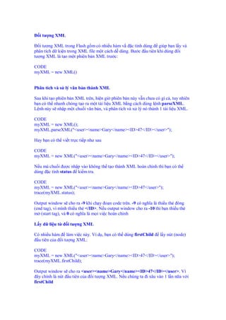 i tư ng XML

   i tư ng XML trong Flash g m có nhi u hàm v    c tính dùng giúp b n l y và
phân tích d ki n trong XML file m t cách d dàng. Bư c u tiên khi dùng i
tư ng XML là t o m t phiên b n XML trư c:

CODE
myXML = new XML()


Phân tích và s lý văn b n thành XML

Sau khi t o phiên b n XML trên, hi n gi phiên b n này v n chưa có gì c , tuy nhiên
b n có th nhanh chóng t o ra m t tài li u XML b ng cách dùng l nh parseXML.
L nh này s nh p m t chu i văn b n, và phân tích và x lý nó thành 1 tài li u XML.

CODE
myXML = new XML();
myXML.parseXML("<user><name>Gary</name><ID>47</ID></user>");

Hay b n có th vi t tr c ti p như sau

CODE
myXML = new XML("<user><name>Gary</name><ID>47</ID></user>");

N u mà chu i ư c nh p vào không th t o thành XML hoàn ch nh thì b n có th
dùng c tính status ki m tra.

CODE
myXML = new XML("<user><name>Gary</name><ID>47</user>");
trace(myXML.status);

Output window s cho ra -9 khi ch y o n code trên. -9 có nghĩa là thi u th óng
(end tag), vì mình thi u th </ID>. N u output window cho ra -10 thì b n thi u th
m (start tag), và 0 có nghĩa là m i vi c hoàn ch nh

L y d li u t      i tư ng XML

Có nhi u hàm làm vi c này. Ví d , b n có th dùng firstChild        l y nút (node)
  u tiên c a i tư ng XML:

CODE
myXML = new XML("<user><name>Gary</name><ID>47</ID></user>");
trace(myXML.firstChild);

Output window s cho ra <user><name>Gary</name><ID>47</ID></user>. Vì
  ây chính là nút u tiên c a i tư ng XML. N u chúng ta i xâu vào 1 l n n a v i
firstChild
 