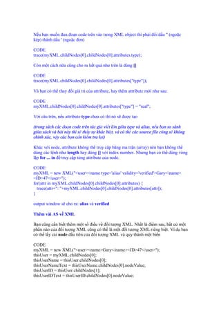 N u b n mu n ưa o n code trên vào trong XML object thì ph i           i d u " (ngo c
kép) thành d u ' (ngo c ơn)

CODE
trace(myXML.childNodes[0].childNodes[0].attributes.type);

Còn m t cách n a cũng cho ra k t qu như trên là dùng []

CODE
trace(myXML.childNodes[0].childNodes[0].attributes["type"]);

Và b n có th thay     i giá tr c a attribute, hay thêm attribute m i như sau:

CODE
myXML.childNodes[0].childNodes[0].attributes["type"] = "real";

V i câu trên, n u attribute type chưa có thì nó s   ư ct o

(trong sách các o n code trên tác gi vi t l n gi a type và alias, n u b n so sánh
gi a sách và bài này thì s th y s khác bi t, và có th các source file cũng s không
chính xác, v y các b n c n ki m tra l i)

Khác v i node, attribute không th truy c p b ng ma tr n (array) nên b n không th
dùng các l nh như length hay dùng [] v i index number. Nhưng b n có th dùng vòng
l p for ... in truy c p t ng attribute c a node.

CODE
myXML = new XML("<user><name type='alias' validity='verified'>Gary</name>
<ID>47</user>");
for(attr in myXML.childNodes[0].childNodes[0].attributes) {
  trace(attr+": "+myXML.childNodes[0].childNodes[0].attributes[attr]);
}

output window s cho ra: alias và verified

Thêm vài AS v XML

B n cũng c n bi t thêm m t s i u v   i tư ng XML. Nh t là i m sau, b t c m t
ph n nào c a i tư ng XML cũng có th là m t i tư ng XML riêng bi t. Ví d b n
có th l y cái node u tiên c a i tư ng XML và quy thành m t bi n

CODE
myXML = new XML("<user><name>Gary</name><ID>47</user>");
thisUser = myXML.childNodes[0];
thisUserName = thisUser.childNodes[0];
thisUserNameText = thisUserName.childNodes[0].nodeValue;
thisUserID = thisUser.childNodes[1];
thisUserIDText = thisUserID.childNodes[0].nodeValue;
 