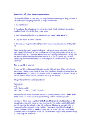 Th c hành: vi t thông tin ra output windown

Cách t t nh t hi u rõ ch c năng c a output window là s d ng nó. Bây gi mình s
vi t m t o n code ng n g i thôi tin ra output window nhe.

1. T o m t file m i

2. Ch n frame u tiên c a movie, m Action panel. Ch nh kích thư c cho action
panel    l n vi t, và nh dùng expert mode

3. Kích chu t vào ph n vi t script và vi t câu sau: trace("hello world");

4. Ch y th movie (Control + Enter)

5. B n th y gì   output window? (N u output window c a b n chưa m thì hãy nh n
F2)

Gi ng như action panel, output window có 1 cái pop-up menu nho nh            trên góc
ph i. B n có th dùng nó copy, xoá hay save n i dung c a output window hay có
th tìm ki m ch , v.v. Ngoài ra, pop-up menu này có ph n cho b n ch nh ch             "di t
b ", b n có th ch n không c n output window in ra các l i (none), hay ch in l i
(error), hay ch in c nh báo (error) và cu i cùng là in ra chi ti t các l i hay c nh báo
(verbose)

Bi n s c c b và toàn b

  trong gi th 3, chúng ta có nh c n variable (bi n s ) dùng lưu tr thông tin.
Và s d ng variable trong AS r t d dàng. B n ch c n n nh giá tr cho variable. Ví
d : myVariable = 7. Chúng ta t o variable có tên là myVariable và n nh 7 là giá tr
cho nó. (b n có th   t tên cho variable là b t c gì b n muôn)

Bây gi b n có th th vi t o n code sau:

ActionScript
var1= 7;
var2= "hello world";
trace ("var1: " + var1+ " /var2: " + var2);

Khi b n ch y th movie thì output window s có hàng ch sau: var1: 7 /var2: hello
world Vì s 7 và "hello world" ư c ch a trong var1 và var2 s ư c in ra.

Variable có 2 lo i, local và global. Global variable (bi n s toàn b ) thì b n có th
truy c p giá tr c a nó b t c nơi nào trong movie. T o global variable không òi
h i m t b n ph i làm m t cái gì c bi t c , b n có th dùng nó như cách trên, và
Flash t      ng bi n nó thành global variable. Flash movie dùng h th ng level, và
timeline c a movie chính là root leve (g c), còn các movie clip cũng chính là m t
Flash movie nh       trong Flash movie l n. Các hình nh, script trong m t movie clip
là 1 level th p hơn root level.
 