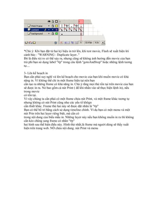 *Chú ý: Khi b n t t hai ký hi u in tr lên, khi test movie, Flash s xu t hi n l i
c nh báo : "WARNING : Duplicate layer.."
  ó là i u r i ro có th x y ra, nhưng cũng s không nh hư ng n movie c a b n
tr phi b n s d ng label "#p" trong câu l nh "gotoAndStop" ho c nh ng l nh tương
t ....

3- Lên k ho ch in
B n c n ph i suy nghĩ và lên k ho ch cho movie c a b n khi mu n movie có kh
năng in. Vì không th ch in m t frame hi n t i nên b n
c n t o ra nh ng frame có kh năng in. Chú ý r ng m i th t n t i trên movie c a b n
s ư c in ra. Nó bao g m c nút Print ( khi nh n vào s th c hi n l nh in), n u
trong movie
có t n t i.
Vì v y chúng ta c n ph i có m t frame ch a nút Print, và m t frame khác tương t
nhưng không có nút Print cũng như các y u t khôgn
c n thi t khác. Frame th hai này s ư c d t nhãn là "#p"
B n có th b trí b ng cách s d ng timeline chính. Ví d b n có m t menu và m t
nút Prin trên hai layer riêng bi t, mà c n có
trong n i dung c a bi u m u in. Nh ng layer này n u b n không mu n in ra thì không
c n kéo chũng sang frame có nhãn "#p"
hai hình sau th hi n i u này. Hình th nh t,là frame mà ngư i dùng s th y xu t
hi n trên trang web. NÓ ch a n i dung. nút Print và menu
 