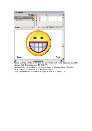 Ngư c l i, trong hình hai là n i dung mà ngư i duy t web không th y ư c, ít nh t là
trên màn hình. Frame này ư c t tên là "#p"
b n có th th y trên timeline.Layer Buttons không s d ng keyframe gi ng như
frame 1. Ngoài vi c ch n nút Print không oc in ra,
có th thêm vào frame này m t s thông tin s ư c in ra như a ch , ...
 
